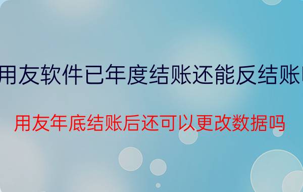 用友软件已年度结账还能反结账吗 用友年底结账后还可以更改数据吗？